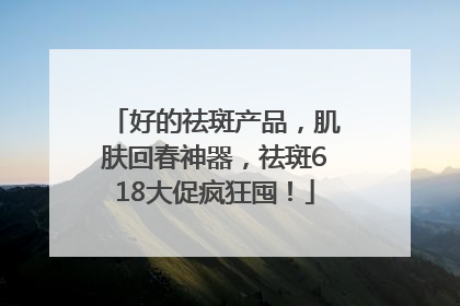 好的祛斑产品，肌肤回春神器，祛斑618大促疯狂囤！