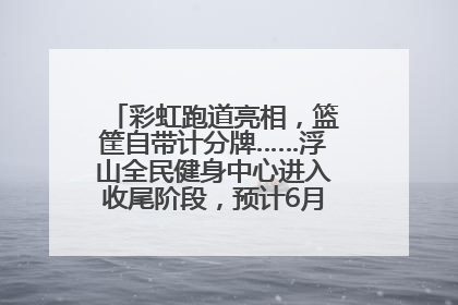 彩虹跑道亮相，篮筐自带计分牌……浮山全民健身中心进入收尾阶段，预计6月30日试运营