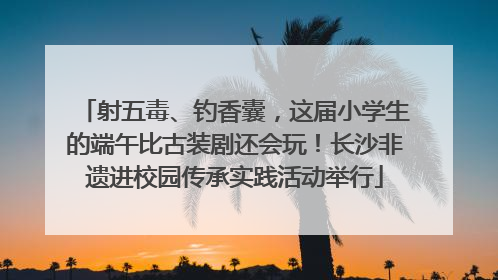 射五毒、钓香囊，这届小学生的端午比古装剧还会玩！长沙非遗进校园传承实践活动举行