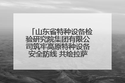 山东省特种设备检验研究院集团有限公司筑牢高原特种设备安全防线 共绘拉萨美好生活画卷