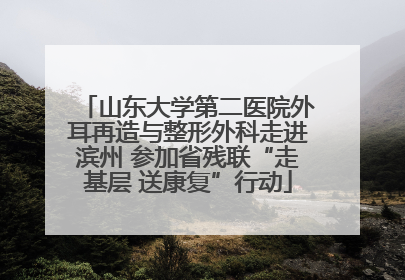 山东大学第二医院外耳再造与整形外科走进滨州 参加省残联“走基层 送康复”行动