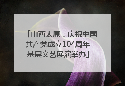 山西太原：庆祝中国共产党成立104周年基层文艺展演举办