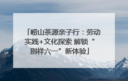 崂山茶源亲子行：劳动实践+文化探索 解锁“别样六一”新体验
