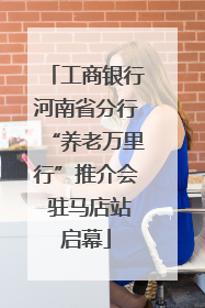 工商银行河南省分行“养老万里行”推介会 驻马店站启幕