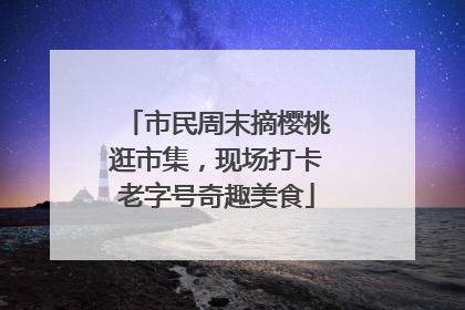 市民周末摘樱桃逛市集，现场打卡老字号奇趣美食