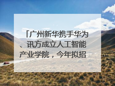 广州新华携手华为、讯方成立人工智能产业学院，今年拟招生150人