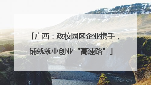 广西：政校园区企业携手，铺就就业创业“高速路”