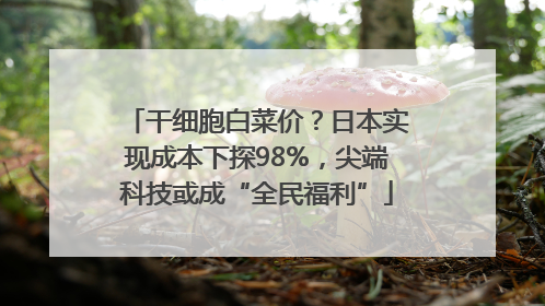 干细胞白菜价？日本实现成本下探98%，尖端科技或成“全民福利”