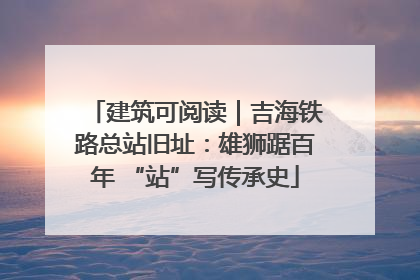 建筑可阅读｜吉海铁路总站旧址：雄狮踞百年 “站”写传承史