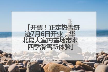 开票！正定热雪奇迹7月6日开业，华北最大室内雪场带来四季滑雪新体验