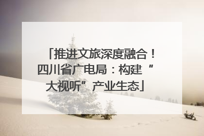 推进文旅深度融合！四川省广电局：构建“大视听”产业生态