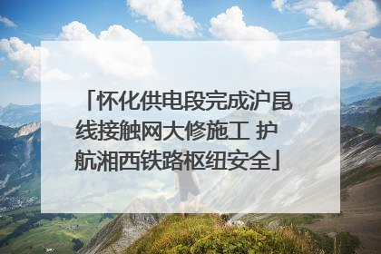 怀化供电段完成沪昆线接触网大修施工 护航湘西铁路枢纽安全
