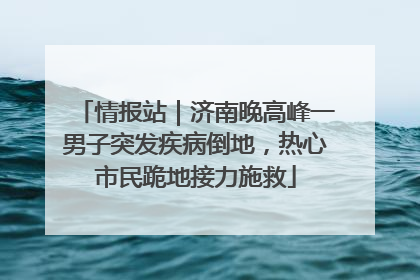 情报站｜济南晚高峰一男子突发疾病倒地，热心市民跪地接力施救