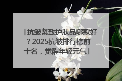 抗皱紧致护肤品哪款好？2025抗皱排行榜前十名，觉醒年轻元气