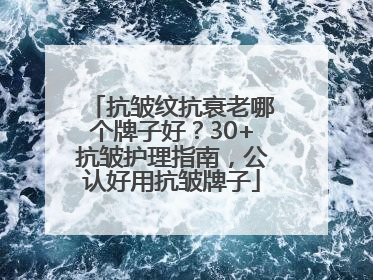 抗皱纹抗衰老哪个牌子好？30+抗皱护理指南，公认好用抗皱牌子