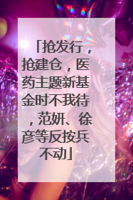 抢发行，抢建仓，医药主题新基金时不我待，范妍、徐彦等反按兵不动
