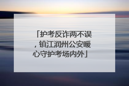 护考反诈两不误，镇江润州公安暖心守护考场内外
