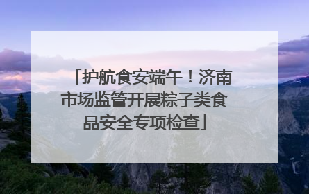护航食安端午！济南市场监管开展粽子类食品安全专项检查