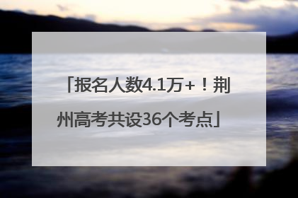 报名人数4.1万+！荆州高考共设36个考点