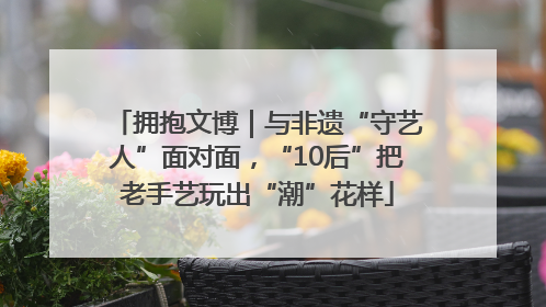 拥抱文博｜与非遗“守艺人”面对面，“10后”把老手艺玩出“潮”花样
