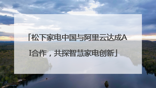 松下家电中国与阿里云达成AI合作，共探智慧家电创新