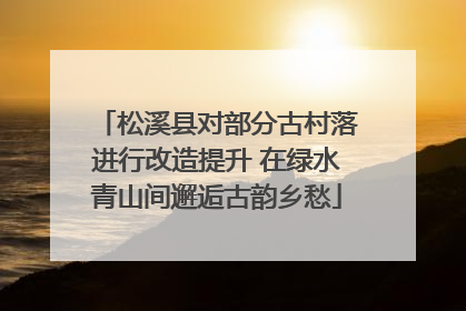松溪县对部分古村落进行改造提升 在绿水青山间邂逅古韵乡愁