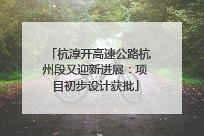杭淳开高速公路杭州段又迎新进展：项目初步设计获批