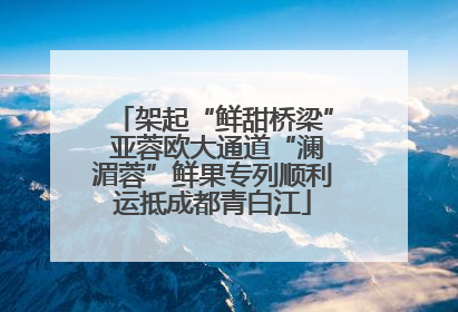 架起“鲜甜桥梁” 亚蓉欧大通道“澜湄蓉”鲜果专列顺利运抵成都青白江