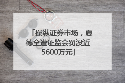 操纵证券市场，夏德全遭证监会罚没近5600万元