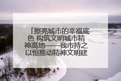 擦亮城市的幸福底色 构筑文明城市精神高地——我市持之以恒推动精神文明建设工作走深走实