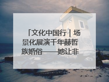 文化中国行｜场景化展演千年赫哲族婚俗——她让非遗变新潮