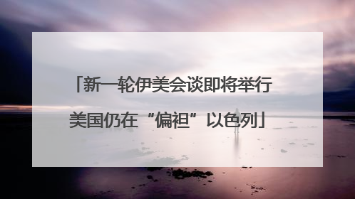 新一轮伊美会谈即将举行 美国仍在“偏袒”以色列