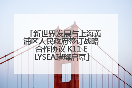 新世界发展与上海黄浦区人民政府签订战略合作协议 K11 ELYSEA璀璨启幕