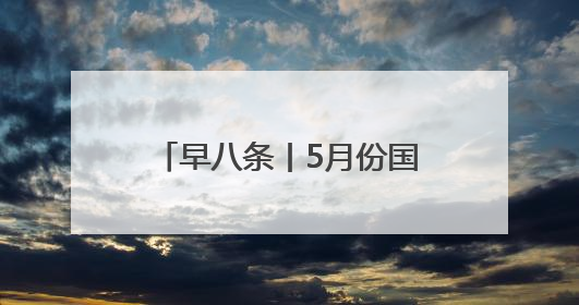 早八条丨5月份国民经济运行总体平稳 稳中有进/今年长白山天池开冰首现“文武双全”奇观