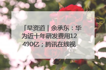 早资道｜余承东：华为近十年研发费用12490亿；腾讯在线视频重大组织调整