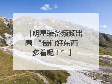 明星装备频频出圈 “我们好东西多着呢！”