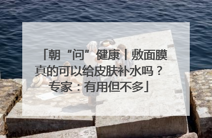朝“问”健康丨敷面膜真的可以给皮肤补水吗？专家：有用但不多