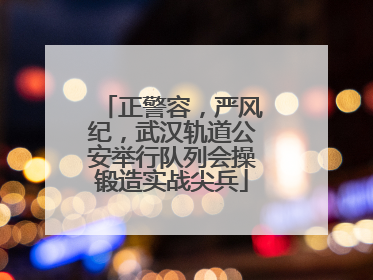 正警容，严风纪，武汉轨道公安举行队列会操锻造实战尖兵