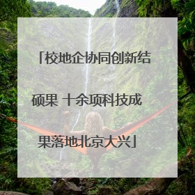 校地企协同创新结硕果 十余项科技成果落地北京大兴