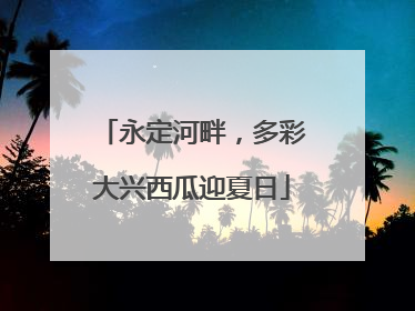 永定河畔，多彩大兴西瓜迎夏日