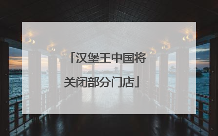 汉堡王中国将关闭部分门店