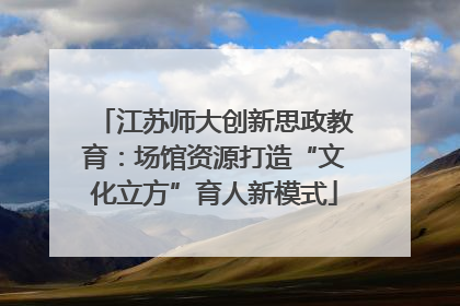 江苏师大创新思政教育：场馆资源打造“文化立方”育人新模式