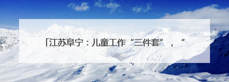 江苏阜宁：儿童工作“三件套”，“小装备” 释放守护 “大能量”