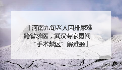 河南九旬老人因排尿难跨省求医，武汉专家勇闯“手术禁区”解难题