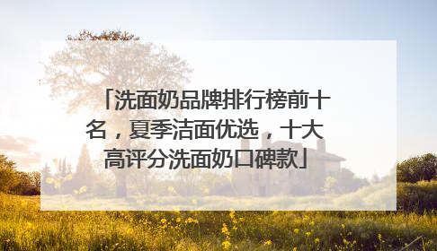 洗面奶品牌排行榜前十名，夏季洁面优选，十大高评分洗面奶口碑款