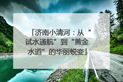 济南小清河：从“试水通航”到“黄金水道”的华丽蜕变