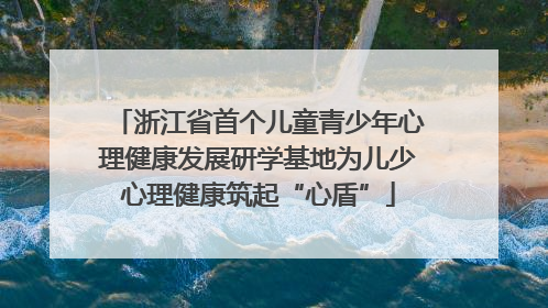 浙江省首个儿童青少年心理健康发展研学基地为儿少心理健康筑起“心盾”
