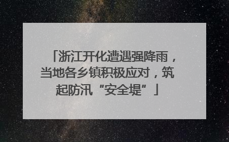 浙江开化遭遇强降雨，当地各乡镇积极应对，筑起防汛“安全堤”