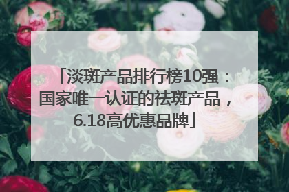 淡斑产品排行榜10强：国家唯一认证的祛斑产品，6.18高优惠品牌