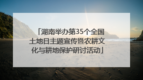 湖南举办第35个全国土地日主题宣传暨农耕文化与耕地保护研讨活动